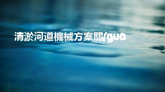 清淤河道機械方案關(guān)鍵技術(shù)揭秘：提升清淤效率的突破性方法！